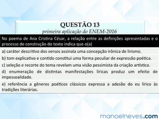 QUESTÃO 13
primeira aplicação do ENEM-2016
No	poema	de	Ana	CrisCna	César,	a	relação	entre	as	deﬁnições	apresentadas	e	o	
processo	de	construção	do	texto	indica	que	o(a)	
a)	caráter	descriCvo	dos	versos	assinala	uma	concepção	irônica	de	lirismo.	
b)	tom	explicaCvo	e	conCdo	consCtui	uma	forma	peculiar	de	expressão	poéCca.	
c)	seleção	e	recorte	do	tema	revelam	uma	visão	pessimista	da	criação	ar]sCca.	
d)	 enumeração	 de	 disCntas	 manifestações	 líricas	 produz	 um	 efeito	 de	
impessoalidade.	
e)	 referência	 a	 gêneros	 poéCcos	 clássicos	 expressa	 a	 adesão	 do	 eu	 lírico	 às	
tradições	literárias.	
 