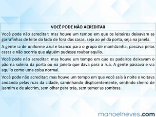 VOCÊ	PODE	NÃO	ACREDITAR	
Você	pode	não	acreditar:	mas	houve	um	tempo	em	que	os	leiteiros	deixavam	as	
garraﬁnhas	de	leite	do	lado	de	fora	das	casas,	seja	ao	pé	da	porta,	seja	na	janela.	
A	gente	ia	de	uniforme	azul	e	branco	para	o	grupo	de	manhãzinha,	passava	pelas	
casas	e	não	ocorria	que	alguém	pudesse	roubar	aquilo.	
Você	pode	não	acreditar:	mas	houve	um	tempo	em	que	os	padeiros	deixavam	o	
pão	na	soleira	da	porta	ou	na	janela	que	dava	para	a	rua.	A	gente	passava	e	via	
aquilo	como	uma	coisa	normal.	
Você	pode	não	acreditar:	mas	houve	um	tempo	em	que	você	saía	à	noite	e	voltava	
andando	pelas	ruas	da	cidade,	caminhando	displicentemente,	senCndo	cheiro	de	
jasmim	e	de	alecrim,	sem	olhar	para	trás,	sem	temer	as	sombras.	
 