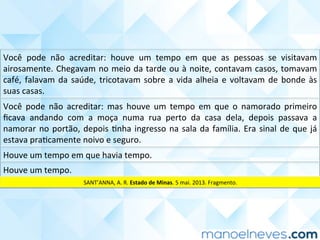 Você	 pode	 não	 acreditar:	 mas	 houve	 um	 tempo	 em	 que	 o	 namorado	 primeiro	
ﬁcava	 andando	 com	 a	 moça	 numa	 rua	 perto	 da	 casa	 dela,	 depois	 passava	 a	
namorar	no	portão,	depois	Cnha	ingresso	na	sala	da	família.	Era	sinal	de	que	já	
estava	praCcamente	noivo	e	seguro.	
Houve	um	tempo	em	que	havia	tempo.	
Houve	um	tempo.	
Você	 pode	 não	 acreditar:	 houve	 um	 tempo	 em	 que	 as	 pessoas	 se	 visitavam	
airosamente.	Chegavam	no	meio	da	tarde	ou	à	noite,	contavam	casos,	tomavam	
café,	falavam	da	saúde,	tricotavam	sobre	a	vida	alheia	e	voltavam	de	bonde	às	
suas	casas.	
SANT’ANNA,	A.	R.	Estado	de	Minas.	5	mai.	2013.	Fragmento.	
 