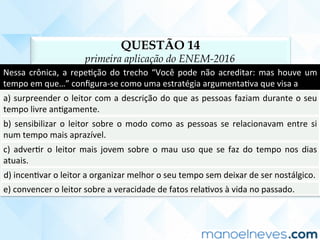 QUESTÃO 14
primeira aplicação do ENEM-2016
Nessa	crônica,	a	repeCção	do	trecho	“Você	pode	não	acreditar:	mas	houve	um	
tempo	em	que…”	conﬁgura-se	como	uma	estratégia	argumentaCva	que	visa	a	
a)	surpreender	o	leitor	com	a	descrição	do	que	as	pessoas	faziam	durante	o	seu	
tempo	livre	anCgamente.	
b)	sensibilizar	o	leitor	sobre	o	modo	como	as	pessoas	se	relacionavam	entre	si	
num	tempo	mais	aprazível.	
c)	 adverCr	 o	 leitor	 mais	 jovem	 sobre	 o	 mau	 uso	 que	 se	 faz	 do	 tempo	 nos	 dias	
atuais.	
d)	incenCvar	o	leitor	a	organizar	melhor	o	seu	tempo	sem	deixar	de	ser	nostálgico.	
e)	convencer	o	leitor	sobre	a	veracidade	de	fatos	relaCvos	à	vida	no	passado.	
 