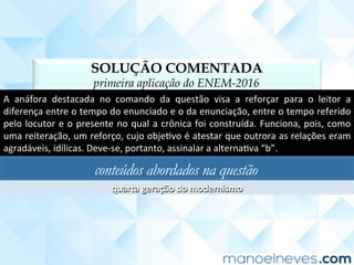 SOLUÇÃO COMENTADA
primeira aplicação do ENEM-2016
A	 anáfora	 destacada	 no	 comando	 da	 questão	 visa	 a	 reforçar	 para	 o	 leitor	 a	
diferença	entre	o	tempo	do	enunciado	e	o	da	enunciação,	entre	o	tempo	referido	
pelo	locutor	e	o	presente	no	qual	a	crônica	foi	construída.	Funciona,	pois,	como	
uma	reiteração,	um	reforço,	cujo	objeCvo	é	atestar	que	outrora	as	relações	eram	
agradáveis,	idílicas.	Deve-se,	portanto,	assinalar	a	alternaCva	“b”.	
conteúdos abordados na questão
quarta	geração	do	modernismo;	ﬁguras	de	linguagem	
 
