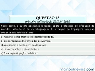 QUESTÃO 15
primeira aplicação do ENEM-2016
Nesse	 texto,	 a	 autora	 apresenta	 reﬂexões	 sobre	 o	 processo	 de	 produção	 de	
senCdos,	 valendo-se	 da	 metalinguagem.	 Essa	 função	 da	 linguagem	 torna-se	
evidente	pelo	fato	de	o	texto	
a)	ressaltar	a	importância	da	intertextualidade.	
b)	propor	leituras	diferentes	das	previsíveis.	
c)	apresentar	o	ponto	de	vista	da	autora.	
d)	discorrer	sobre	o	ato	de	leitura.	
e)	focar	a	parCcipação	do	leitor.	
 