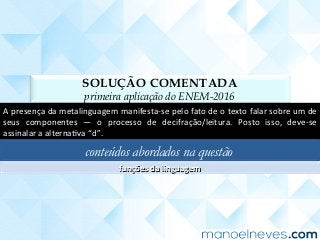 SOLUÇÃO COMENTADA
primeira aplicação do ENEM-2016
A	presença	da	metalinguagem	manifesta-se	pelo	fato	de	o	texto	falar	sobre	um	de	
seus	 componentes	 —	 o	 processo	 de	 decifração/leitura.	 Posto	 isso,	 deve-se	
assinalar	a	alternaCva	“d”.	
conteúdos abordados na questão
funções	da	linguagem	
 