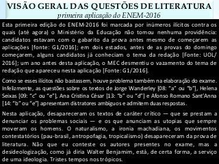 VISÃO GERAL DAS QUESTÕES DE LITERATURA
primeira aplicação do ENEM-2016
Esta	primeira	edição	do	ENEM-2016	foi	marcada	por	inúmeros	ilícitos	contra	os	
quais	 (até	 agora)	 o	 Ministério	 da	 Educação	 não	 tomou	 nenhuma	 providência:	
candidatos	 estavam	 com	 o	 gabarito	 da	 prova	 antes	 mesmo	 de	 começarem	 as	
aplicações	 [fonte:	 G1/2016];	 em	 dois	 estados,	 antes	 de	 as	 provas	 do	 domingo	
começarem,	 alguns	 candidatos	 já	 conheciam	 o	 tema	 da	 redação	 [Fonte:	 UOL/
2016];	um	ano	antes	desta	aplicação,	o	MEC	desmenCu	o	vazamento	do	tema	de	
redação	que	apareceu	nesta	aplicação	[Fonte:	G1/2016].	
Como	se	esses	ilícitos	não	bastassem,	houve	problema	também	na	elaboração	do	exame.	
Infelizmente,	as	questões	sobre	os	textos	de	Jorge	Wanderley	[08:	“a”	ou	“b”],	Helena	
Seixas	[09:	“c”	ou	“e”],	Ana	CrisCna	César	[13:	“b”	ou	“d”]	e	Afonso	Romano	Sant’Anna	
[14:	“b”	ou	“e”]	apresentam	distratores	ambíguos	e	admitem	duas	respostas.	
Nesta	aplicação,	desapareceram	os	textos	de	caráter	críCco	—	que	se	prestam	a	
denunciar	 os	 problemas	 sociais	 —	 e	 os	 que	 anunciam	 as	 utopias	 que	 sempre	
moveram	 os	 homens.	 O	 naturalismo,	 a	 ironia	 machadiana,	 os	 movimentos	
contestatórios	(pau-brasil,	antropofagia,	tropicalismo)	desapareceram	da	prova	de	
literatura.	 Não	 que	 eu	 conteste	 os	 autores	 presentes	 no	 exame,	 mas	 a	
desideologização,	como	já	diria	Walter	Benjamim,	está,	de	certa	forma,	a	serviço	
de	uma	ideologia.	Tristes	tempos	nos	trópicos.	
 