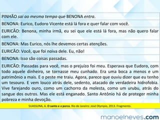 PINHÃO	sai	ao	mesmo	tempo	que	BENONA	entra.	
BENONA:	Eurico,	Eudoro	Vicente	está	lá	fora	e	quer	falar	com	você.	
EURICÃO:	Benona,	minha	irmã,	eu	sei	que	ele	está	lá	fora,	mas	não	quero	falar	
com	ele.	
BENONA:	Mas	Eurico,	nós	lhe	devemos	certas	atenções.	
EURICÃO:	Você,	que	foi	noiva	dele.	Eu,	não!	
BENONA:	Isso	são	coisas	passadas.	
EURICÃO:	Passadas	para	você,	mas	o	prejuízo	foi	meu.	Esperava	que	Eudoro,	com	
todo	 aquele	 dinheiro,	 se	 tornasse	 meu	 cunhado.	 Era	 uma	 boca	 a	 menos	 e	 um	
patrimônio	a	mais.	E	o	peste	me	traiu.	Agora,	parece	que	ouviu	dizer	que	eu	tenho	
um	tesouro.	E	vem	louco	atrás	dele,	sedento,	atacado	de	verdadeira	hidrofobia.	
Vive	 farejando	 ouro,	 como	 um	 cachorro	 da	 molesta,	 como	 um	 urubu,	 atrás	 do	
sangue	dos	outros.	Mas	ele	está	enganado.	Santo	Antônio	há	de	proteger	minha	
pobreza	e	minha	devoção.	
SUASSUNA,	A.	O	santo	e	a	porca.	Rio	de	Janeiro:	José	Olympio,	2013.	Fragmento.	
 