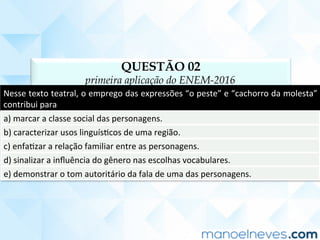 QUESTÃO 02
primeira aplicação do ENEM-2016
Nesse	texto	teatral,	o	emprego	das	expressões	“o	peste”	e	“cachorro	da	molesta”	
contribui	para	
a)	marcar	a	classe	social	das	personagens.	
b)	caracterizar	usos	linguísCcos	de	uma	região.	
c)	enfaCzar	a	relação	familiar	entre	as	personagens.	
d)	sinalizar	a	inﬂuência	do	gênero	nas	escolhas	vocabulares.	
e)	demonstrar	o	tom	autoritário	da	fala	de	uma	das	personagens.	
 
