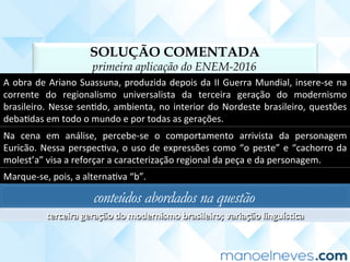 SOLUÇÃO COMENTADA
primeira aplicação do ENEM-2016
A	obra	de	Ariano	Suassuna,	produzida	depois	da	II	Guerra	Mundial,	insere-se	na	
corrente	 do	 regionalismo	 universalista	 da	 terceira	 geração	 do	 modernismo	
brasileiro.	Nesse	senCdo,	ambienta,	no	interior	do	Nordeste	brasileiro,	questões	
debaCdas	em	todo	o	mundo	e	por	todas	as	gerações.	
Na	 cena	 em	 análise,	 percebe-se	 o	 comportamento	 arrivista	 da	 personagem	
Euricão.	Nessa	perspecCva,	o	uso	de	expressões	como	“o	peste”	e	“cachorro	da	
molest’a”	visa	a	reforçar	a	caracterização	regional	da	peça	e	da	personagem.	
Marque-se,	pois,	a	alternaCva	“b”.	
conteúdos abordados na questão
terceira	geração	do	modernismo	brasileiro;	variação	linguís<ca	
 
