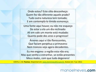 Onde	estou?	Este	síCo	desconheço:	
Quem	fez	tão	diferente	aquele	prado?	
Tudo	outra	natureza	tem	tomado;	
E	em	contemplá-lo	]mido	esmoreço.	
Uma	fonte	aqui	houve;	eu	não	me	esqueço	
De	estar	a	ela	um	dia	reclinado:	
Ali	em	vale	um	monte	está	mudado:	
Quanto	pode	dos	anos	o	progresso!	
Árvores	aqui	vi	tão	ﬂorescentes,	
Que	faziam	perpétua	a	primavera:	
Nem	troncos	vejo	agora	decadentes.	
Eu	me	engano:	a	região	esta	não	era;	
Mas	que	venho	a	estranhar,	se	estão	presentes	
Meus	males,	com	que	tudo	degenera!	
COSTA,	C.	M.	Poemas.	Disponível	em:	www.dominiopublico.gov.br.	Acesso	em:	7	jul.	2012.	
 