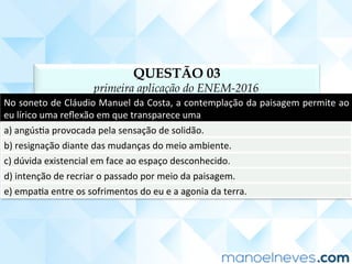 QUESTÃO 03
primeira aplicação do ENEM-2016
No	soneto	de	Cláudio	Manuel	da	Costa,	a	contemplação	da	paisagem	permite	ao	
eu	lírico	uma	reﬂexão	em	que	transparece	uma	
a)	angúsCa	provocada	pela	sensação	de	solidão.	
b)	resignação	diante	das	mudanças	do	meio	ambiente.	
c)	dúvida	existencial	em	face	ao	espaço	desconhecido.	
d)	intenção	de	recriar	o	passado	por	meio	da	paisagem.	
e)	empaCa	entre	os	sofrimentos	do	eu	e	a	agonia	da	terra.	
 