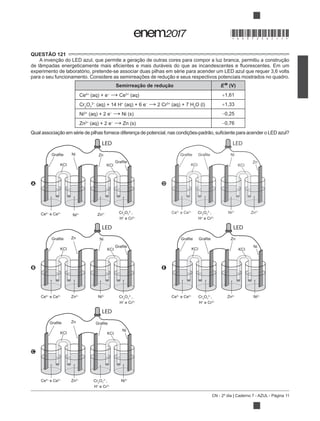 CN - 2º dia | Caderno 7 - AZUL - Página 11
QUESTÃO 121
experimento de laboratório, pretende-se associar duas pilhas em série para acender um LED azul que requer 3,6 volts
Semirreação de redução E (V)
Ce4+
(aq) + e Ce3+
(aq) 1,61
Cr2
O7
(aq) + 14 H+
(aq) + 6 e 2 Cr3+
(aq) + 7 H2
O (l) 1,33
Ni2+
(aq) + 2 e Ni (s) 0,25
Zn2+
(aq) + 2 e Zn (s) 0,76
A
LED
Grafite
Grafite
KCI KCI
Zn
Ce4+
e Ce3+
Ni2+ Zn2+ Cr2
O7
2−
,
H+
e Cr3+
Ni
D
LED
Grafite Grafite
KCI KCI
Ni
Ce4+
e Ce3+
Ni2+
Zn2+
Zn
Cr2
O7
2−
,
H+
e Cr3+
B
LED
Grafite
Grafite
KCI KCI
Ni
Ce4+
e Ce3+
Ni2+
Zn2+
Zn
Cr2
O7
2−
,
H+
e Cr3+
E
LED
Grafite Grafite
KCI KCI
Ni
Ce4+
e Ce3+
Ni2+
Zn2+
Zn
Cr2
O7
2−
,
H+
e Cr3+
C
LED
Grafite Grafite
KCI KCI
Ni
Ce4+
e Ce3+
Ni2+
Zn2+
Zn
Cr2
O7
2−
,
H+
e Cr3+
*DO0725AZ11*
 