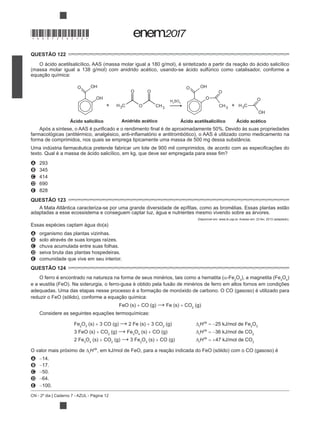 CN - 2º dia | Caderno 7 - AZUL - Página 12
QUESTÃO 122
(massa molar igual a 138 g/mol) com anidrido acético, usando-se ácido sulfúrico como catalisador, conforme a
Ácido salicílico Anidrido acético Ácido acetilsalicílico Ácido acético
H2
SO4
forma de comprimidos, nos quais se emprega tipicamente uma massa de 500 mg dessa substância.
A 293
B 345
C 414
D 690
E 828
QUESTÃO 123
adaptadas a esse ecossistema e conseguem captar luz, água e nutrientes mesmo vivendo sobre as árvores.
Disponível em: www.ib.usp.br. Acesso em: 23 fev. 2013 (adaptado).
Essas espécies captam água do(a)
A organismo das plantas vizinhas.
B solo através de suas longas raízes.
C chuva acumulada entre suas folhas.
D seiva bruta das plantas hospedeiras.
E comunidade que vive em seu interior.
QUESTÃO 124
O ferro é encontrado na natureza na forma de seus minérios, tais como a hematita ( -Fe2
O3
), a magnetita (Fe3
O4
)
FeO (s) CO (g) Fe (s) CO2
(g)
Considere as seguintes equações termoquímicas:
Fe2
O3
(s) 3 CO (g) 2 Fe (s) 3 CO2
(g) r
H 25 kJ/mol de Fe2
O3
3 FeO (s) CO2
(g) Fe3
O4
(s) CO (g) r
H 36 kJ/mol de CO2
2 Fe3
O4
(s) CO2
(g) 3 Fe2
O3
(s) CO (g) r
H 47 kJ/mol de CO2
O valor mais próximo de r
H
A 14.
B 17.
C 50.
D 64.
E 100.
*DO0725AZ12*
 