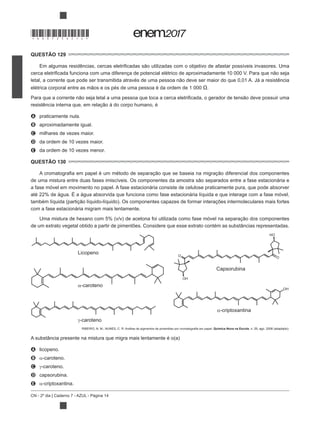 CN - 2º dia | Caderno 7 - AZUL - Página 14
QUESTÃO 129
.
A praticamente nula.
B aproximadamente igual.
C milhares de vezes maior.
D da ordem de 10 vezes maior.
E da ordem de 10 vezes menor.
QUESTÃO 130
a fase móvel em movimento no papel. A fase estacionária consiste de celulose praticamente pura, que pode absorver
com a fase estacionária migram mais lentamente.
de um extrato vegetal obtido a partir de pimentões. Considere que esse extrato contém as substâncias representadas.
γ-caroteno
α-criptoxantina
OH
Capsorubina
O
OH
HO
O
Licopeno
α-caroteno
Química Nova na Escola, n. 29, ago. 2008 (adaptado).
A substância presente na mistura que migra mais lentamente é o(a)
A licopeno.
B -caroteno.
C -caroteno.
D capsorubina.
E -criptoxantina.
*DO0725AZ14*
 