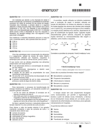 CN - 2º dia | Caderno 7 - AZUL - Página 15
QUESTÃO 131
Um motorista que atende a uma chamada de celular é
Considere dois motoristas, o primeiro atento e o segundo
utilizando o celular enquanto dirige. Eles aceleram seus carros
inicialmente a 1,00 m/s2
. Em resposta a uma emergência,
2
. O motorista
atento aciona o freio à velocidade de 14,0 m/s, enquanto o
para iniciar a frenagem.
Que distância o motorista desatento percorre a mais do
que o motorista atento, até a parada total dos carros?
A 2,90 m
B 14,0 m
C 14,5 m
D 15,0 m
E 17,4 m
QUESTÃO 132
historicamente utilizado por tropeiros, vaqueiros e
sertanejos para conservar carnes de boi, porco e peixe.
O que ocorre com as células presentes nos alimentos
preservados com essa técnica?
A
em seu interior.
B O sal adicionado desorganiza e destrói suas
membranas plasmáticas.
C
membranas plasmáticas.
D Os íons Na+
e Cl
entram livremente nelas.
E
provoca a saída de água de dentro delas.
QUESTÃO 133
energia mecânica em elétrica, um estudante constrói um
pequeno gerador utilizando:
D enrolado em N
espiras circulares de área A;
magnético uniforme de intensidade B; e
um sistema de engrenagens que lhe permite girar as
espiras em torno de um eixo com uma frequência f.
Ao fazer o gerador funcionar, o estudante obteve uma
V e uma corrente de curto-circuito i.
V do gerador
mantendo constante o valor da corrente de curto i, o
estudante deve dobrar o(a)
A número de espiras.
B frequência de giro.
C intensidade do campo magnético.
D área das espiras.
E
QUESTÃO 134
escala de laboratório na síntese de aldeídos e cetonas.
com o ozônio (O3
), em presença de água e zinco metálico,
dissubstituídas geram cetonas, enquanto as ligações
aldeídos, como mostra o esquema.
But-1-eno Propanal Metanal
O3
, H2
O
Zn
H
O
H H
O
+
Considere a ozonólise do composto 1-fenil-2-metilprop-1-eno:
1-fenil-2-metilprop-1-eno
MARTINO, A.
A Benzaldeído e propanona.
B Propanal e benzaldeído.
C 2-fenil-etanal e metanal.
D Benzeno e propanona.
E Benzaldeído e etanal.
QUESTÃO 135
A terapia celular tem sido amplamente divulgada
tecidos a partir de células novas. Entretanto, a técnica
de se introduzirem novas células em um tecido, para o
tratamento de enfermidades em indivíduos, já era aplicada
rotineiramente em hospitais.
A que técnica refere-se o texto?
A Vacina.
B Biópsia.
C Hemodiálise.
D Quimioterapia.
E
*DO0725AZ15*
 