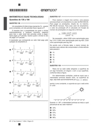 MT - 2º dia | Caderno 7 - AZUL - Página 16
MATEMÁTICA E SUAS TECNOLOGIAS
Questões de 136 a 180
QUESTÃO 136
Um empréstimo foi feito à taxa mensal de i
P.
O devedor tem a possibilidade de quitar a dívida
antecipadamente a qualquer momento, pagando
para isso o valor atual das parcelas ainda a pagar.
Após pagar a 5ª parcela, resolve quitar a dívida no ato
de pagar a 6ª parcela.
A P
i i
1
1
1
100
1
1
100
2
+
+
+
+
⎡
⎣
⎢
⎢
⎢
⎢
⎤
⎦
⎥
⎥
⎥
⎥
( ) ( )
B P
i i
1
1
1
100
1
1
2
100
+
+
+
+
⎡
⎣
⎢
⎢
⎢
⎢
⎤
⎦
⎥
⎥
⎥
⎥
( ) ( )
C
2 2
P
i i
1
1
1
100
1
1
100
+
+
+
+
⎡
⎣
⎢
⎢
⎢
⎢
⎤
⎦
⎥
⎥
⎥
⎥
( ) ( )
D P
i i i
1
1
100
1
1
2
100
1
1
3
100
+
+
+
+
+
⎡
⎣
⎢
⎢
⎢
⎢
⎤
⎦
⎥
⎥
⎥
⎥
( ) ( ) ( )
E
2 3
P
i i i
1
1
100
1
1
100
1
1
100
+
+
+
+
+
⎡
⎣
⎢
⎢
⎢
⎢
⎤
⎦
⎥
⎥
⎥
⎥
( ) ( ) ( )
QUESTÃO 137
Para realizar a viagem dos sonhos, uma pessoa
precisava fazer um empréstimo no valor de R$ 5 000,00.
Para pagar as prestações, dispõe de, no máximo,
R$ 400,00 mensais. Para esse valor de empréstimo,
P
número de prestações (n) segundo a fórmula
P =
× ×
−
5 000 1013 0 013
1013 1
, ,
( , )
n
n
De acordo com a fórmula dada, o menor número de
pela pessoa é
A 12.
B 14.
C 15.
D 16.
E 17.
QUESTÃO 138
um lago formando um ângulo x com a sua superfície,
Em determinadas condições, pode-se supor que a
intensidade luminosa desses raios, na superfície do
lago, seja dada aproximadamente por I x sen x( ) ( )= ⋅κ
,sendo k uma constante, e supondo-se que x está entre
x
Quando x = 30º, a intensidade luminosa se reduz a qual
percentual de seu valor máximo?
A
B
C
D
E
*DO0725AZ16*
 