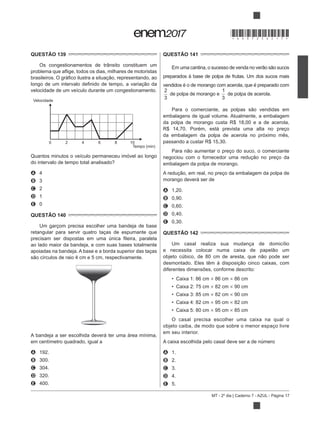 MT - 2º dia | Caderno 7 - AZUL - Página 17
QUESTÃO 139
Os congestionamentos de trânsito constituem um
velocidade de um veículo durante um congestionamento.
Velocidade
Tempo (min)
0 2 4 6 8 10
Quantos minutos o veículo permaneceu imóvel ao longo
do intervalo de tempo total analisado?
A 4
B 3
C 2
D 1
E 0
QUESTÃO 140
Um garçom precisa escolher uma bandeja de base
retangular para servir quatro taças de espumante que
ao lado maior da bandeja, e com suas bases totalmente
apoiadas na bandeja. A base e a borda superior das taças
A bandeja a ser escolhida deverá ter uma área mínima,
em centímetro quadrado, igual a
A 192.
B 300.
C 304.
D 320.
E 400.
QUESTÃO 141
Em
preparados à base de polpa de frutas. Um dos sucos mais
vendidos é o de morango com acerola, que é preparado com
2
3
de polpa de morango e
1
3
de polpa de acerola.
embalagens de igual volume. Atualmente, a embalagem
da polpa de morango custa R$ 18,00 e a de acerola,
R$ 14,70. Porém, está prevista uma alta no preço
da embalagem da polpa de acerola no próximo mês,
passando a custar R$ 15,30.
embalagem da polpa de morango.
morango deverá ser de
A 1,20.
B 0,90.
C 0,60.
D 0,40.
E 0,30.
QUESTÃO 142
Um casal realiza sua mudança de domicílio
diferentes dimensões, conforme descrito:
Caixa 1: 86 cm 86 cm 86 cm
Caixa 2: 75 cm 82 cm 90 cm
Caixa 3: 85 cm 82 cm 90 cm
Caixa 4: 82 cm 95 cm 82 cm
Caixa 5: 80 cm 95 cm 85 cm
O casal precisa escolher uma caixa na qual o
objeto caiba, de modo que sobre o menor espaço livre
em seu interior.
A caixa escolhida pelo casal deve ser a de número
A 1.
B 2.
C 3.
D 4.
E 5.
*DO0725AZ17*
 