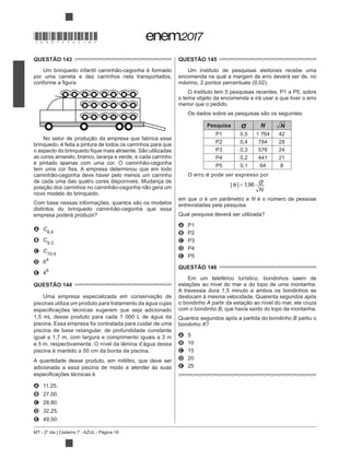 MT - 2º dia | Caderno 7 - AZUL - Página 18
QUESTÃO 143
por uma carreta e dez carrinhos nela transportados,
brinquedo, é feita a pintura de todos os carrinhos para que
as cores amarelo, branco, laranja e verde, e cada carrinho
de cada uma das quatro cores disponíveis. Mudança de
novo modelo do brinquedo.
empresa poderá produzir?
A C6,4
B C9,3
C C10,4
D 64
E 46
QUESTÃO 144
piscinas utiliza um produto para tratamento da água cujas
1,5 mL desse produto para cada 1 000 L de água da
piscina. Essa empresa foi contratada para cuidar de uma
piscina de base retangular, de profundidade constante
igual a 1,7 m, com largura e comprimento iguais a 3 m
e 5 m, respectivamente. O nível da lâmina d’água dessa
piscina é mantido a 50 cm da borda da piscina.
A quantidade desse produto, em mililitro, que deve ser
adicionada a essa piscina de modo a atender às suas
A 11,25.
B 27,00.
C 28,80.
D 32,25.
E 49,50.
QUESTÃO 145
Um instituto de pesquisas eleitorais recebe uma
encomenda na qual a margem de erro deverá ser de, no
máximo, 2 pontos percentuais (0,02).
O instituto tem 5 pesquisas recentes, P1 a P5, sobre
o tema objeto da encomenda e irá usar a que tiver o erro
menor que o pedido.
Pesquisa N N
P1 0,5 1 764 42
P2 0,4 784 28
P3 0,3 576 24
P4 0,2 441 21
P5 0,1 64 8
O erro e pode ser expresso por
| | ,e
N
< 196 σ
em que é um parâmetro e N é o número de pessoas
entrevistadas pela pesquisa.
Qual pesquisa deverá ser utilizada?
A P1
B P2
C P3
D P4
E P5
QUESTÃO 146
Em um teleférico turístico, bondinhos saem de
estações ao nível do mar e do topo de uma montanha.
A travessia dura 1,5 minuto e ambos os bondinhos se
deslocam à mesma velocidade. Quarenta segundos após
o bondinho A
com o bondinho B, que havia saído do topo da montanha.
Quantos segundos após a partida do bondinho B partiu o
bondinho A?
A 5
B 10
C 15
D 20
E 25
*DO0725AZ18*
 