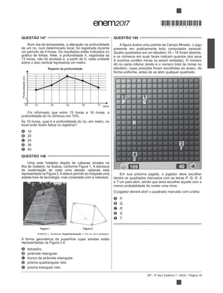 MT - 2º dia | Caderno 7 - AZUL - Página 19
QUESTÃO 147
de um rio, num determinado local, foi registrada durante
h, registrada às
h, cada unidade
sobre o eixo vertical representa um metro.
Hora
0
Profundidade(m)
Registro de profundidade
13 14 15 16 17
Foi informado que entre 15 horas e 16 horas, a
Às 16 horas, qual é a profundidade do rio, em metro, no
local onde foram feitos os registros?
A 18
B 20
C 24
D 36
E 40
QUESTÃO 148
Uma rede hoteleira dispõe de cabanas simples na
ilha de Gotland, na Suécia, conforme Figura 1. A estrutura
representada na Figura 2.Aideia é permitir ao hóspede uma
estada livre de tecnologia, mas conectada com a natureza.
Figura 2
ROMERO, L. Tendências. Superinteressante, n. 315, fev. 2013 (adaptado).
representadas na Figura 2 é
A tetraedro.
B pirâmide retangular.
C tronco de pirâmide retangular.
D prisma quadrangular reto.
E prisma triangular reto.
QUESTÃO 149
presente em praticamente todo computador pessoal.
Quatro quadrados em um tabuleiro 16 16 foram abertos,
e os números em suas faces indicam quantos dos seus
8 vizinhos contêm minas (a serem evitadas). O número
40 no canto inferior direito é o número total de minas no
tabuleiro, cujas posições foram escolhidas ao acaso, de
forma uniforme, antes de se abrir qualquer quadrado.
Em sua próxima jogada, o jogador deve escolher
dentre os quadrados marcados com as letras P, Q, R, S
e T um para abrir, sendo que deve escolher aquele com a
menor probabilidade de conter uma mina.
O jogador deverá abrir o quadrado marcado com a letra
A P.
B Q.
C R.
D S.
E T.
*DO0725AZ19*
 