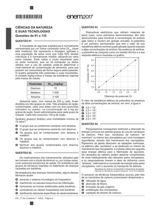 CN - 2º dia | Caderno 7 - AZUL - Página 2
CIÊNCIAS DA NATUREZA
E SUAS TECNOLOGIAS
Questões de 91 a 135
QUESTÃO 91
A toxicidade de algumas substâncias é normalmente
representada por um índice conhecido como DL50
(dose
letal mediana). Ele representa a dosagem aplicada a
indivíduos e é normalmente medido utilizando-se ratos
como cobaias. Esse índice é muito importante para
os seres humanos, pois ao se extrapolar os dados
obtidos com o uso de cobaias, pode-se determinar o
possam ser consumidos de forma segura pelas pessoas.
O quadro apresenta três pesticidas e suas toxicidades.
A unidade mg/kg indica a massa da substância ingerida
pela massa da cobaia.
Pesticidas DL50
(mg/kg)
Diazinon 70
Malation 1 000
Atrazina 3 100
Sessenta ratos, com massa de 200 g cada, foram
contaminadas, cada uma delas com um dos pesticidas
10 ratos?
A O grupo que se contaminou somente com atrazina.
B O grupo que se contaminou somente com diazinon.
C Os grupos que se contaminaram com atrazina e
malation.
D Os grupos que se contaminaram com diazinon e
malation.
E Nenhum dos grupos contaminados com atrazina,
diazinon e malation.
QUESTÃO 92
ser humano com o intuito de diminuir ou, por muitas vezes,
grupos de fármacos inseridos no tratamento de doenças
causadas por bactérias.
Na terapêutica das doenças mencionadas, alguns desses
fármacos atuam
A ativando o sistema imunológico do hospedeiro.
B
C removendo as toxinas sintetizadas pelas bactérias.
D combatendo as células hospedeiras das bactérias.
E as da célula bacteriana.
QUESTÃO 93
Dispositivos eletrônicos que utilizam materiais de
baixo custo, como polímeros semicondutores, têm sido
(gás tóxico e incolor) em granjas avícolas. A polianilina
é um polímero semicondutor que tem o valor de sua
resistência elétrica nominal quadruplicado quando exposta
a altas concentrações de amônia. Na ausência de amônia,
a polianilina se comporta como um resistor ôhmico e a sua
Corrente(10–6
A)
Diferença de potencial (V)
6,0
5,0
4,0
3,0
2,0
1,0
1,00,5 1,5 2,0 2,5 3,0
O valor da resistência elétrica da polianilina na presença
de altas concentrações de amônia, em ohm, é igual a
A 0,5 × 100
.
B 2,0 × 100
.
C 2,5 × 105
.
D 5,0 × 105
.
E 2,0 × 106
.
QUESTÃO 94
energia luminosa em plantas graças ao uso de nanotubos
de carbono. Para isso, nanotubos de carbono “se
inseriram” no interior dos cloroplastos por uma montagem
espontânea, através das membranas dos cloroplastos.
Pigmentos da planta absorvem as radiações luminosas,
membranas dos cloroplastos, e a planta utiliza em seguida
Os nanotubos de carbono podem absorver comprimentos
e os pesquisadores tiveram a ideia de utilizá-los como
cloroplastos, com o aumento do transporte de elétrons.
Nanotubos de carbono incrementam a fotossíntese de plantas.
Disponível em: http://lqes.iqm.unicamp.br. Acesso em: 14 nov. 2014 (adaptado).
de os nanotubos de carbono promoverem diretamente a
A
B
C
D
E
*DO0725AZ2*
 