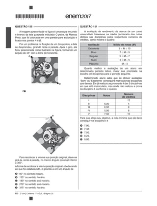 MT - 2º dia | Caderno 7 - AZUL - Página 20
QUESTÃO 150
e branco da tela quadrada intitulada O peixe, de Marcos
A e B.
se desprendeu, girando rente à parede. Após o giro, ela
A
B
A
B
45º
Para recolocar a tela na sua pos
girá-la, rente à parede, no menor ângulo possível inferior
ao que foi estabelecido, é girando-a em um ângulo de
A
B
C
D
E
QUESTÃO 151
universitário baseia-se na média ponderada das notas
obtidas nas disciplinas pelos respectivos números de
créditos, como mostra o quadro:
Avaliação Média de notas (M)
Excelente 9 M 10
Bom 7 M 9
Regular 5 M 7
Ruim 3 M 5
Péssimo M 3
determinado período letivo, maior sua prioridade na
escolha de disciplinas para o período seguinte.
“Bom” ou “Excelente” conseguirá matrícula nas disciplinas
que deseja. Ele já realizou as provas de 4 das 5 disciplinas
da disciplina I, conforme o quadro.
Disciplinas Notas
Número
de créditos
I 12
II 8,00 4
III 6,00 8
IV 5,00 8
V 7,50 10
Para que atinja seu objetivo, a nota mínima que ele deve
conseguir na disciplina I é
A 7,00.
B 7,38.
C 7,50.
D 8,25.
E 9,00.
*DO0725AZ20*
 