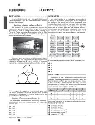MT - 2º dia | Caderno 7 - AZUL - Página 22
QUESTÃO 153
A manchete demonstra que o transporte de grandes
feito em vias urbanas.
Caminhão entala em viaduto no Centro
viaduto no cruzamento das avenidas Borges de Medeiros
e Loureiro da Silva no sentido Centro-Bairro, próximo à
Paulo para Porto Alegre e transportava três grandes
tubos, conforme ilustrado na foto.
Disponível em: www.caminhoes-e-carretas.com. Acesso em: 21 maio 2012 (adaptado).
Considere que o raio externo de cada cano da imagem
seja 0,60 m e que eles estejam em cima de uma carroceria
cuja parte superior está a 1,30 m do solo. O desenho
representa a vista traseira do empilhamento dos canos.
0,60 m
A margem de segurança recomendada para que
um veículo passe sob um viaduto é que a altura total do
veículo com a carga seja, no mínimo, 0,50 m menor do
3 .
Qual deveria ser a altura mínima do viaduto, em metro,
A 2,82
B 3,52
C 3,70
D 4,02
E 4,20
QUESTÃO 154
Um menino acaba de se mudar para um novo bairro
e deseja ir à padaria. Pediu ajuda a um amigo que
lhe forneceu um mapa com pontos numerados, que
representam cinco locais de interesse, entre os quais
está a padaria. Além disso, o amigo passou as seguintes
instruções: a partir do ponto em que você se encontra,
representado pela letra X, ande para oeste, vire à direita
na primeira rua que encontrar, siga em frente e vire à
esquerda na próxima rua. A padaria estará logo a seguir.
Rua A
Quadra 1 Quadra 2 Quadra 3 Quadra 4
Quadra 5 Quadra 6 Quadra 7 Quadra 8
Quadra 9 Quadra 10 Quadra 11 Quadra 12
Quadra 13 Quadra 14 Quadra 15 Quadra 16
Rua B
Rua C
Rua D
Rua E
Rua1
Rua2
2
Rua3
Rua4
Rua5
1
X
4 5
3
N
S
O L
A padaria está representada pelo ponto numerado com
A 1.
B 2.
C 3.
D 4.
E 5.
QUESTÃO 155
de inglês. Para avaliar esses alunos, o professor optou por
fazer cinco provas. Para que seja aprovado nesse curso,
o aluno deverá ter a média aritmética das notas das cinco
notas que cada aluno tirou em cada prova.
Aluno
1ª
Prova
2ª
Prova
3ª
Prova
4ª
Prova
5ª
Prova
X 5 5 5 10 6
Y 4 9 3 9 5
Z 5 5 8 5 6
Com base nos dados da tabela e nas informações dadas,
A apenas o aluno Y.
B apenas o aluno Z.
C apenas os alunos X e Y.
D apenas os alunos X e Z.
E os alunos X, Y e Z.
*DO0725AZ22*
 