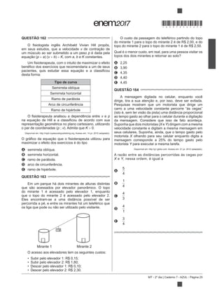 MT - 2º dia | Caderno 7 - AZUL - Página 25
QUESTÃO 162
em seus estudos, que a velocidade v
um músculo ao ser submetido a um peso p é dada pela
p a) (v b) K, com a, b e K constantes.
desta forma:
Tipo de curva
Semirreta oblíqua
Semirreta horizontal
Ramo de parábola
Arco de circunferência
Ramo de hipérbole
v e p
o par de coordenadas (p ; v). Admita que K 0.
Disponível em: http://rspb.royalsocietypublishing.org. Acesso em: 14 jul. 2015 (adaptado).
maximizar o efeito dos exercícios é do tipo
A semirreta oblíqua.
B semirreta horizontal.
C ramo de parábola.
D arco de circunferência.
E ramo de hipérbole.
QUESTÃO 163
Em um parque há dois mirantes de alturas distintas
do mirante 1 é acessado pelo elevador 1, enquanto
que o topo do mirante 2 é acessado pelo elevador 2.
Eles encontram-se a uma distância possível de ser
percorrida a pé, e entre os mirantes há um teleférico que
Mirante 1 Mirante 2
O acesso aos elevadores tem os seguintes custos:
Subir pelo elevador 1: R$ 0,15;
Subir pelo elevador 2: R$ 1,80;
Descer pelo elevador 1: R$ 0,10;
Descer pelo elevador 2: R$ 2,30.
O custo da passagem do teleférico partindo do topo
do mirante 1 para o topo do mirante 2 é de R$ 2,00, e do
topo do mirante 2 para o topo do mirante 1 é de R$ 2,50.
Qual é o menor custo, em real, para uma pessoa visitar os
topos dos dois mirantes e retornar ao solo?
A 2,25
B 3,90
C 4,35
D 4,40
E 4,45
QUESTÃO 164
A mensagem digitada no celular, enquanto você
Pesquisas mostram que um motorista que dirige um
carro a uma velocidade constante percorre “às cegas”
da mensagem. Considere que isso de fato aconteça.
Suponha que dois motoristas (X e Y) dirigem com a mesma
velocidade constante e digitam a mesma mensagem em
seus celulares. Suponha, ainda, que o tempo gasto pelo
motorista X olhando para seu celular enquanto digita a
motorista Y para executar a mesma tarefa.
Disponível em: http://g1.globo.com. Acesso em: 21 jul. 2012 (adaptado).
X e Y, nessa ordem, é igual a
A
5
4
B
1
4
C
4
3
D
4
1
E
3
4
*DO0725AZ25*
 
