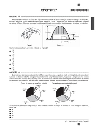 MT - 2º dia | Caderno 7 - AZUL - Página 27
QUESTÃO 168
em Belo Horizonte, possui abóbadas parabólicas. A seta na Figura 1 ilustra uma das abóbadas na entrada principal
5 metros
4 metros 3 metros
H metros
Figura 1 Figura 2
Qual a medida da altura H, em metro, indicada na Figura 2?
A
16
3
B
31
5
C
25
4
D
25
3
E
75
2
QUESTÃO 169
miniaplicativodecomputador
acessa cinco sites
da sexta-feira para o sábado, nos cinco sites mais acessados. A seguir, temos os dados do miniaplicativo para esses dias.
Tempo de acesso na sexta-feira (minuto) Tempo de acesso no sábado (minuto)
Site X
12
Site Y
30
Site U
40
Site Z
10Site W
38
Site U
56
Site X
21
Site Y
51
Site W
57
Site Z
11
foi no site
A X.
B Y.
C Z.
D
E U.
*DO0725AZ27*
 