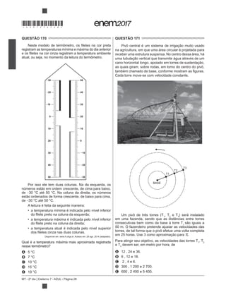 MT - 2º dia | Caderno 7 - AZUL - Página 28
QUESTÃO 170
registram as temperaturas mínima e máxima do dia anterior
atual, ou seja, no momento da leitura do termômetro.
30
20
10
10
20
30
40
50
0
50
40
30
20
10
10
20
30
0
Por isso ele tem duas colunas. Na da esquerda, os
de
de
A leitura é feita da seguinte maneira:
a temperatura mínima é indicada pelo nível inferior
a temperatura máxima é indicada pelo nível inferior
a temperatura atual é indicada pelo nível superior
Disponível em: www.if.ufrgs.br. Acesso em: 28 ago. 2014 (adaptado).
Qual é a temperatura máxima mais aproximada registrada
nesse termômetro?
A
B
C
D
E
QUESTÃO 171
na agricultura, em que uma área circular é projetada para
receber uma estrutura suspensa. No centro dessa área, há
as quais giram, sobre rodas, em torno do centro do pivô,
Cada torre move-se com velocidade constante.
BASE
T1
T2
T3
Um pivô de três torres (T1
, T2
e T3
) será instalado
em uma fazenda, sendo que as distâncias entre torres
consecutivas bem como da base à torre T1
50 m. O fazendeiro pretende ajustar as velocidades das
torres, de tal forma que o pivô efetue uma volta completa
.
Para atingir seu objetivo, as velocidades das torres T1
, T2
e T3
devem ser, em metro por hora, de
A 12 , 24 e 36.
B 6 , 12 e 18.
C 2 , 4 e 6.
D 300 , 1 200 e 2 700.
E 600 , 2 400 e 5 400.
*DO0725AZ28*
 