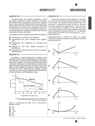 CN - 2º dia | Caderno 7 - AZUL - Página 7
QUESTÃO 106
Na Idade Média, para elaborar preparados a partir
de plantas produtoras de óleos essenciais, as coletas
das espécies eram realizadas ao raiar do dia. Naquela
época, essa prática era fundamentada misticamente pelo
efeito mágico dos raios lunares, que seria anulado pela
foi comprovado que a coleta de algumas espécies ao
quantidades de óleos essenciais.
A
B
solar.
C
orvalho.
D
fotossíntese.
E
de fotossíntese.
QUESTÃO 107
laser (popularmente conhecida como
laser
nos folículos capilares. Para evitar que outros tecidos sejam
afetam a oxi-hemoglobina do sangue e a água dos tecidos
onda pela melanina, oxi-hemoglobina e água.
Absorção(%)
Comprimento de onda (nm)
Melanina
50,0
37,5
25,0
12,5
0
400 500 600 700 800 900 1 000 1 100
Oxi-hemoglobina
Água
laser e luz intensa pulsada.
Revista Brasileira de Medicina. Disponível em: www.moreirajr.com.br.
Acesso em: 4 set. 2015 (adaptado).
Qual é o comprimento de onda, em nm, ideal para a
laser?
A 400
B 700
C 1 100
D 900
E 500
QUESTÃO 108
O brinquedo pula-pula (cama elástica) é composto
à sua borda. As crianças brincam pulando sobre ela,
alterando e alternando suas formas de energia.
Ao pular verticalmente, desprezando o atrito com o ar
uma criança realiza um movimento periódico vertical em
h = 0), passando
pelos pontos de máxima e de mínima alturas, hmáx
e hmín
,
respectivamente.
A
Ec
0
h
hmín
hmáx
B
hmín
hmáx
Ec
0
h
C
0
h
hmín
hmáx
Ec
D
hmín
hmáx
Ec
0
h
E
hmín
hmáx
Ec
0
h
*DO0725AZ7*
 