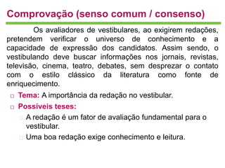 Comprovação (senso comum / consenso) 
Os avaliadores de vestibulares, ao exigirem redações, 
pretendem verificar o universo de conhecimento e a 
capacidade de expressão dos candidatos. Assim sendo, o 
vestibulando deve buscar informações nos jornais, revistas, 
televisão, cinema, teatro, debates, sem desprezar o contato 
com o estilo clássico da literatura como fonte de 
enriquecimento. 
 Tema: A importância da redação no vestibular. 
 Possíveis teses: 
A redação é um fator de avaliação fundamental para o 
vestibular. 
Uma boa redação exige conhecimento e leitura. 
 