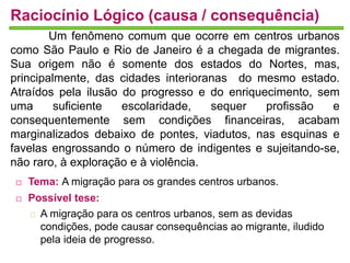 Raciocínio Lógico (causa / consequência) 
Um fenômeno comum que ocorre em centros urbanos 
como São Paulo e Rio de Janeiro é a chegada de migrantes. 
Sua origem não é somente dos estados do Nortes, mas, 
principalmente, das cidades interioranas do mesmo estado. 
Atraídos pela ilusão do progresso e do enriquecimento, sem 
uma suficiente escolaridade, sequer profissão e 
consequentemente sem condições financeiras, acabam 
marginalizados debaixo de pontes, viadutos, nas esquinas e 
favelas engrossando o número de indigentes e sujeitando-se, 
não raro, à exploração e à violência. 
 Tema: A migração para os grandes centros urbanos. 
 Possível tese: 
A migração para os centros urbanos, sem as devidas 
condições, pode causar consequências ao migrante, iludido 
pela ideia de progresso. 
 