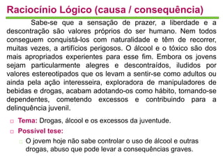 Raciocínio Lógico (causa / consequência) 
Sabe-se que a sensação de prazer, a liberdade e a 
descontração são valores próprios do ser humano. Nem todos 
conseguem conquistá-los com naturalidade e têm de recorrer, 
muitas vezes, a artifícios perigosos. O álcool e o tóxico são dos 
mais apropriados experientes para esse fim. Embora os jovens 
sejam particularmente alegres e descontraídos, iludidos por 
valores estereotipados que os levam a sentir-se como adultos ou 
ainda pela ação interesseira, exploradora de manipuladores de 
bebidas e drogas, acabam adotando-os como hábito, tornando-se 
dependentes, cometendo excessos e contribuindo para a 
delinquência juvenil. 
 Tema: Drogas, álcool e os excessos da juventude. 
 Possível tese: 
O jovem hoje não sabe controlar o uso de álcool e outras 
drogas, abuso que pode levar a consequências graves. 
 