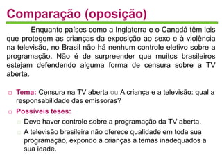 Comparação (oposição) 
Enquanto países como a Inglaterra e o Canadá têm leis 
que protegem as crianças da exposição ao sexo e à violência 
na televisão, no Brasil não há nenhum controle eletivo sobre a 
programação. Não é de surpreender que muitos brasileiros 
estejam defendendo alguma forma de censura sobre a TV 
aberta. 
 Tema: Censura na TV aberta ou A criança e a televisão: qual a 
responsabilidade das emissoras? 
 Possíveis teses: 
Deve haver controle sobre a programação da TV aberta. 
A televisão brasileira não oferece qualidade em toda sua 
programação, expondo a crianças a temas inadequados a 
sua idade. 
 