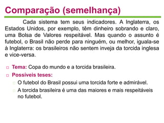 Comparação (semelhança) 
Cada sistema tem seus indicadores. A Inglaterra, os 
Estados Unidos, por exemplo, têm dinheiro sobrando e claro, 
uma Bolsa de Valores respeitável. Mas quando o assunto é 
futebol, o Brasil não perde para ninguém, ou melhor, iguala-se 
à Inglaterra: os brasileiros não sentem inveja da torcida inglesa 
e vice-versa. 
 Tema: Copa do mundo e a torcida brasileira. 
 Possíveis teses: 
O futebol do Brasil possui uma torcida forte e admirável. 
A torcida brasileira é uma das maiores e mais respeitáveis 
no futebol. 
 