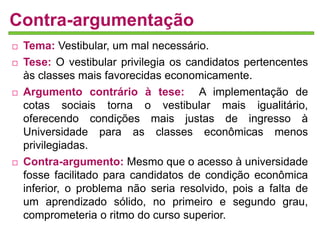 Contra-argumentação 
 Tema: Vestibular, um mal necessário. 
 Tese: O vestibular privilegia os candidatos pertencentes 
às classes mais favorecidas economicamente. 
 Argumento contrário à tese: A implementação de 
cotas sociais torna o vestibular mais igualitário, 
oferecendo condições mais justas de ingresso à 
Universidade para as classes econômicas menos 
privilegiadas. 
 Contra-argumento: Mesmo que o acesso à universidade 
fosse facilitado para candidatos de condição econômica 
inferior, o problema não seria resolvido, pois a falta de 
um aprendizado sólido, no primeiro e segundo grau, 
comprometeria o ritmo do curso superior. 
 