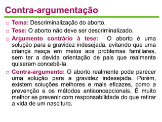 Contra-argumentação 
 Tema: Descriminalização do aborto. 
 Tese: O aborto não deve ser descriminalizado. 
 Argumento contrário à tese: O aborto é uma 
solução para a gravidez indesejada, evitando que uma 
criança nasça em meios aos problemas familiares, 
sem ter a devida orientação de pais que realmente 
quiseram concebê-la. 
 Contra-argumento: O aborto realmente pode parecer 
uma solução para a gravidez indesejada. Porém, 
existem soluções melhores e mais eficazes, como a 
prevenção e os métodos anticoncepcionais. É muito 
melhor se prevenir com responsabilidade do que retirar 
a vida de um nascituro. 
 