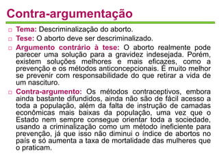 Contra-argumentação 
 Tema: Descriminalização do aborto. 
 Tese: O aborto deve ser descriminalizado. 
 Argumento contrário à tese: O aborto realmente pode 
parecer uma solução para a gravidez indesejada. Porém, 
existem soluções melhores e mais eficazes, como a 
prevenção e os métodos anticoncepcionais. É muito melhor 
se prevenir com responsabilidade do que retirar a vida de 
um nascituro. 
 Contra-argumento: Os métodos contraceptivos, embora 
ainda bastante difundidos, ainda não são de fácil acesso a 
toda a população, além da falta de instrução de camadas 
econômicas mais baixas da população, uma vez que o 
Estado nem sempre consegue orientar toda a sociedade, 
usando a criminalização como um método ineficiente para 
prevenção, já que isso não diminui o índice de abortos no 
país e só aumenta a taxa de mortalidade das mulheres que 
o praticam. 
 