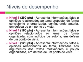 Níveis de desempenho 
 Nível 5 (200 pts) - Apresenta informações, fatos e 
opiniões relacionados ao tema proposto, de forma 
consistente e organizada, configurando autoria, 
em defesa de um ponto de vista. 
 Nível 4 (160 pts) - Apresenta informações, fatos e 
opiniões relacionados ao tema, de forma 
organizada, com indícios de autoria, em defesa 
de um ponto de vista. 
 Nível 3 (120 pts) - Apresenta informações, fatos e 
opiniões relacionados ao tema, limitados aos 
argumentos dos textos motivadores e pouco 
organizados, em defesa de um ponto de vista. 
 