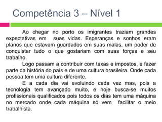 Competência 3 – Nível 1 
Ao chegar no porto os imigrantes traziam grandes 
expectativas em suas vidas. Esperanças e sonhos eram 
planos que estavam guardados em suas malas, um poder de 
conquistar tudo o que gostariam com suas forças e seu 
trabalho. 
Logo passam a contribuir com taxas e impostos, e fazer 
parte da história do país e de uma cultura brasileira. Onde cada 
pessoa tem uma cultura diferente. 
E a cada dia vai evoluindo cada vez mas, pois a 
tecnologia tem avançado muito, e hoje busca-se muitos 
profissionais qualificados pois todos os dias tem uma máquina 
no mercado onde cada máquina só vem facilitar o meio 
trabalhista. 
 