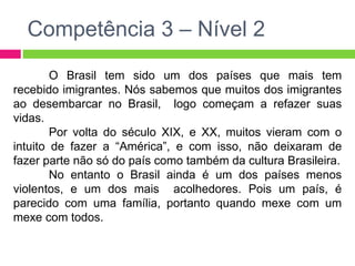 Competência 3 – Nível 2 
O Brasil tem sido um dos países que mais tem 
recebido imigrantes. Nós sabemos que muitos dos imigrantes 
ao desembarcar no Brasil, logo começam a refazer suas 
vidas. 
Por volta do século XIX, e XX, muitos vieram com o 
intuito de fazer a “América”, e com isso, não deixaram de 
fazer parte não só do país como também da cultura Brasileira. 
No entanto o Brasil ainda é um dos países menos 
violentos, e um dos mais acolhedores. Pois um país, é 
parecido com uma família, portanto quando mexe com um 
mexe com todos. 
 