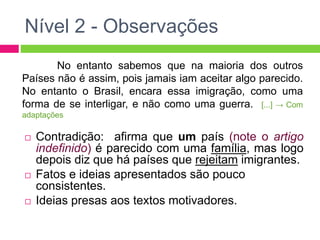 Nível 2 - Observações 
No entanto sabemos que na maioria dos outros 
Países não é assim, pois jamais iam aceitar algo parecido. 
No entanto o Brasil, encara essa imigração, como uma 
forma de se interligar, e não como uma guerra. [...] → Com 
adaptações 
 Contradição: afirma que um país (note o artigo 
indefinido) é parecido com uma família, mas logo 
depois diz que há países que rejeitam imigrantes. 
 Fatos e ideias apresentados são pouco 
consistentes. 
 Ideias presas aos textos motivadores. 
 