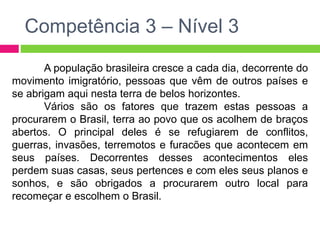 Competência 3 – Nível 3 
A população brasileira cresce a cada dia, decorrente do 
movimento imigratório, pessoas que vêm de outros países e 
se abrigam aqui nesta terra de belos horizontes. 
Vários são os fatores que trazem estas pessoas a 
procurarem o Brasil, terra ao povo que os acolhem de braços 
abertos. O principal deles é se refugiarem de conflitos, 
guerras, invasões, terremotos e furacões que acontecem em 
seus países. Decorrentes desses acontecimentos eles 
perdem suas casas, seus pertences e com eles seus planos e 
sonhos, e são obrigados a procurarem outro local para 
recomeçar e escolhem o Brasil. 
 