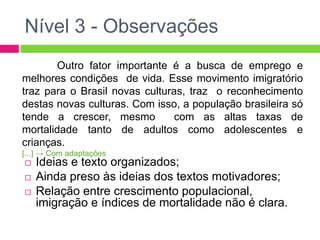 Nível 3 - Observações 
Outro fator importante é a busca de emprego e 
melhores condições de vida. Esse movimento imigratório 
traz para o Brasil novas culturas, traz o reconhecimento 
destas novas culturas. Com isso, a população brasileira só 
tende a crescer, mesmo com as altas taxas de 
mortalidade tanto de adultos como adolescentes e 
crianças. 
[...] → Com adaptações 
 Ideias e texto organizados; 
 Ainda preso às ideias dos textos motivadores; 
 Relação entre crescimento populacional, 
imigração e índices de mortalidade não é clara. 
 