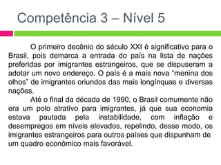 Competência 3 – Nível 5 
O primeiro decênio do século XXI é significativo para o 
Brasil, pois demarca a entrada do país na lista de nações 
preferidas por imigrantes estrangeiros, que se dispuseram a 
adotar um novo endereço. O país é a mais nova “menina dos 
olhos” de imigrantes oriundos das mais longínquas e diversas 
nações. 
Até o final da década de 1990, o Brasil comumente não 
era um polo atrativo para imigrantes, já que sua economia 
estava pautada pela instabilidade, com inflação e 
desempregos em níveis elevados, repelindo, desse modo, os 
imigrantes estrangeiros para outros países que dispunham de 
um quadro econômico mais favorável. 
 