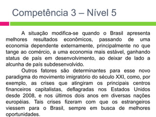Competência 3 – Nível 5 
A situação modifica-se quando o Brasil apresenta 
melhores resultados econômicos, passando de uma 
economia dependente externamente, principalmente no que 
tange ao comércio, a uma economia mais estável, ganhando 
status de país em desenvolvimento, ao deixar de lado a 
alcunha de país subdesenvolvido. 
Outros fatores são determinantes para esse novo 
paradigma do movimento imigratório do século XXI, como, por 
exemplo, as crises que atingiram os principais centros 
financeiros capitalistas, deflagradas nos Estados Unidos 
desde 2008, e nos últimos dois anos em diversas nações 
européias. Tais crises fizeram com que os estrangeiros 
viessem para o Brasil, sempre em busca de melhores 
oportunidades. 
 