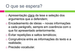 O que se espera? 
 Apresentação clara da tese e seleção dos 
argumentos que a defendem; 
 Encadeamento de ideias – novas informações 
a cada parágrafo, sempre em coerência com o 
que foi apresentado anteriormente; 
 Evitar repetições e saltos temáticos; 
 Congruência entre as informações do texto e a 
realidade; 
 Precisão vocabular. 
 
