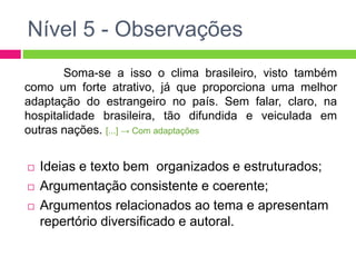Nível 5 - Observações 
Soma-se a isso o clima brasileiro, visto também 
como um forte atrativo, já que proporciona uma melhor 
adaptação do estrangeiro no país. Sem falar, claro, na 
hospitalidade brasileira, tão difundida e veiculada em 
outras nações. [...] → Com adaptações 
 Ideias e texto bem organizados e estruturados; 
 Argumentação consistente e coerente; 
 Argumentos relacionados ao tema e apresentam 
repertório diversificado e autoral. 
 