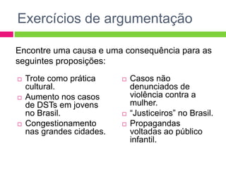 Exercícios de argumentação 
Encontre uma causa e uma consequência para as 
seguintes proposições: 
 Trote como prática 
cultural. 
 Aumento nos casos 
de DSTs em jovens 
no Brasil. 
 Congestionamento 
nas grandes cidades. 
 Casos não 
denunciados de 
violência contra a 
mulher. 
 “Justiceiros” no Brasil. 
 Propagandas 
voltadas ao público 
infantil. 
 