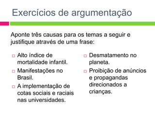 Exercícios de argumentação 
Aponte três causas para os temas a seguir e 
justifique através de uma frase: 
 Alto índice de 
mortalidade infantil. 
 Manifestações no 
Brasil. 
 A implementação de 
cotas sociais e raciais 
nas universidades. 
 Desmatamento no 
planeta. 
 Proibição de anúncios 
e propagandas 
direcionados a 
crianças. 
 
