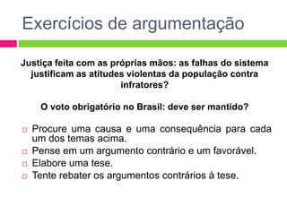 Exercícios de argumentação 
Justiça feita com as próprias mãos: as falhas do sistema 
justificam as atitudes violentas da população contra 
infratores? 
O voto obrigatório no Brasil: deve ser mantido? 
 Procure uma causa e uma consequência para cada 
um dos temas acima. 
 Pense em um argumento contrário e um favorável. 
 Elabore uma tese. 
 Tente rebater os argumentos contrários à tese. 
 