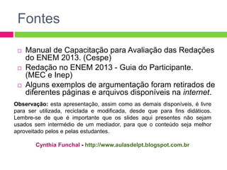 Fontes 
 Manual de Capacitação para Avaliação das Redações 
do ENEM 2013. (Cespe) 
 Redação no ENEM 2013 - Guia do Participante. 
(MEC e Inep) 
 Alguns exemplos de argumentação foram retirados de 
diferentes páginas e arquivos disponíveis na internet. 
Observação: esta apresentação, assim como as demais disponíveis, é livre 
para ser utilizada, reciclada e modificada, desde que para fins didáticos. 
Lembre-se de que é importante que os slides aqui presentes não sejam 
usados sem intermédio de um mediador, para que o conteúdo seja melhor 
aproveitado pelos e pelas estudantes. 
Cynthia Funchal - http://www.aulasdelpt.blogspot.com.br 
